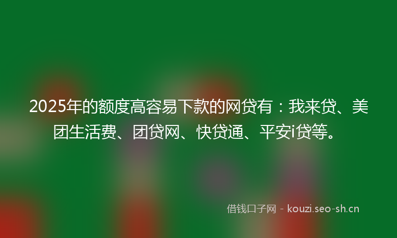 2025年的额度高容易下款的网贷有：我来贷、美团生活费、团贷网、快贷通、平安i贷等。