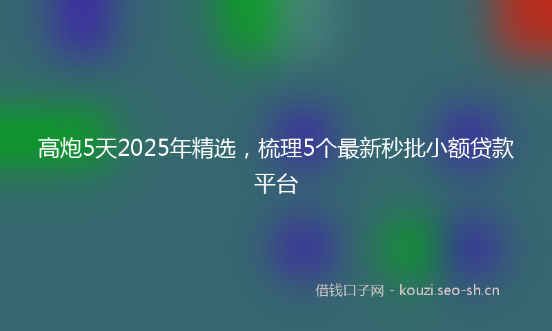 高炮5天2025年精选，梳理5个最新秒批小额贷款平台