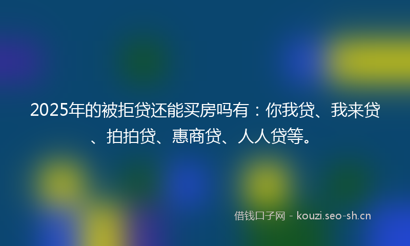 2025年的被拒贷还能买房吗有：你我贷、我来贷、拍拍贷、惠商贷、人人贷等。