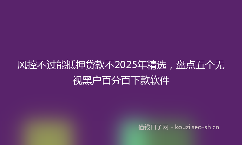 风控不过能抵押贷款不2025年精选，盘点五个无视黑户百分百下款软件