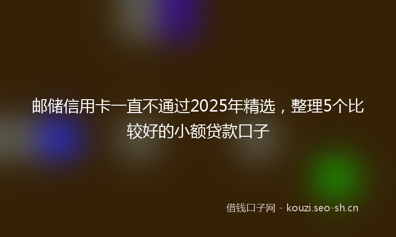 邮储信用卡一直不通过2025年精选，整理5个比较好的小额贷款口子