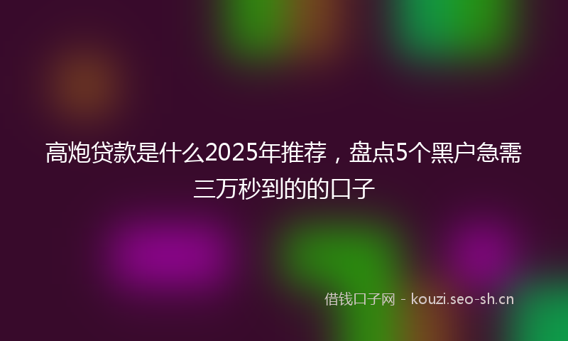 高炮贷款是什么2025年推荐，盘点5个黑户急需三万秒到的的口子