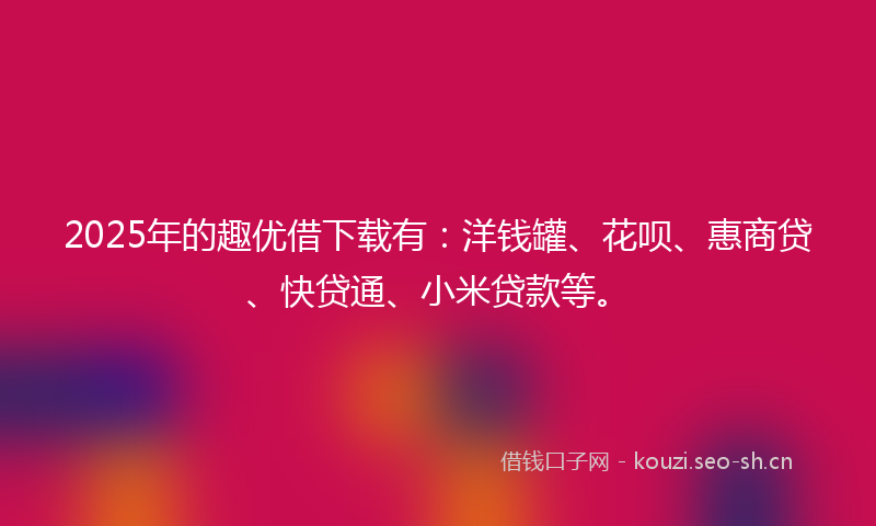2025年的趣优借下载有：洋钱罐、花呗、惠商贷、快贷通、小米贷款等。