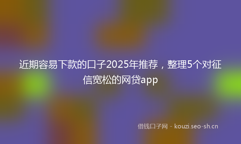 近期容易下款的口子2025年推荐，整理5个对征信宽松的网贷app