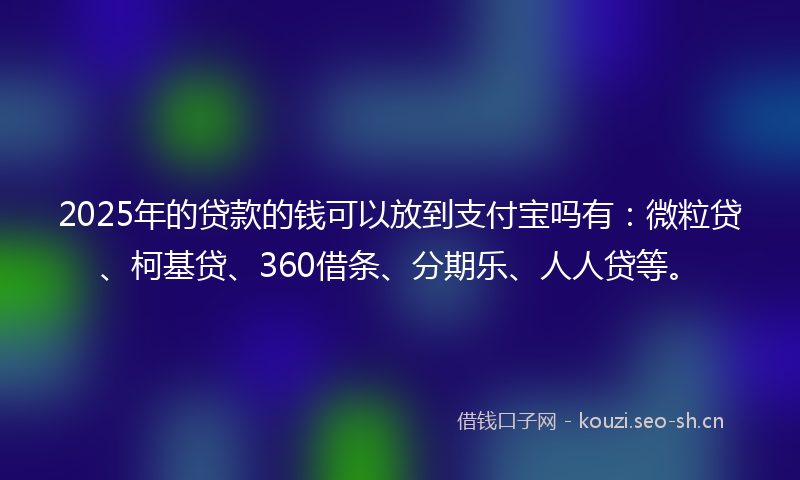 2025年的贷款的钱可以放到支付宝吗有：微粒贷、柯基贷、360借条、分期乐、人人贷等。