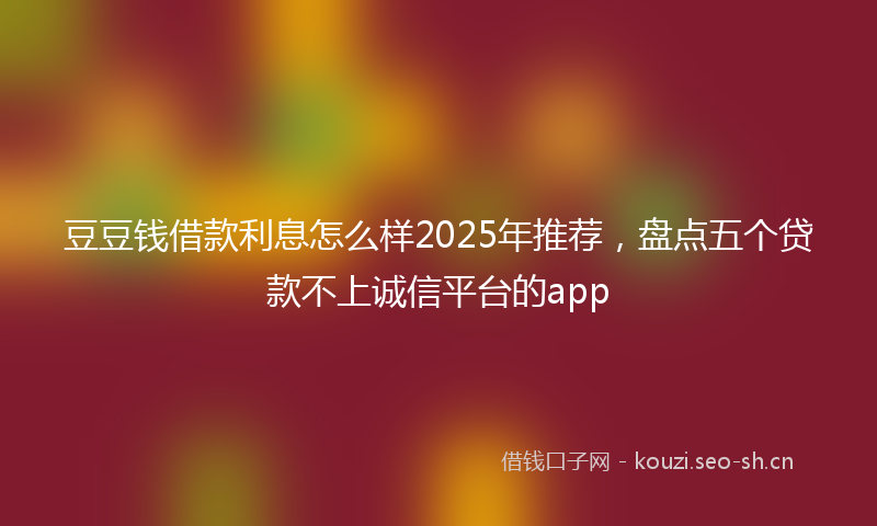 豆豆钱借款利息怎么样2025年推荐，盘点五个贷款不上诚信平台的app