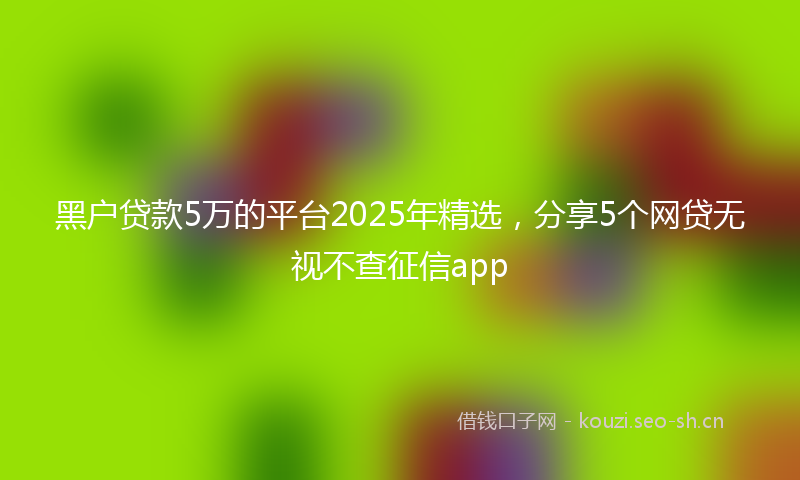黑户贷款5万的平台2025年精选，分享5个网贷无视不查征信app