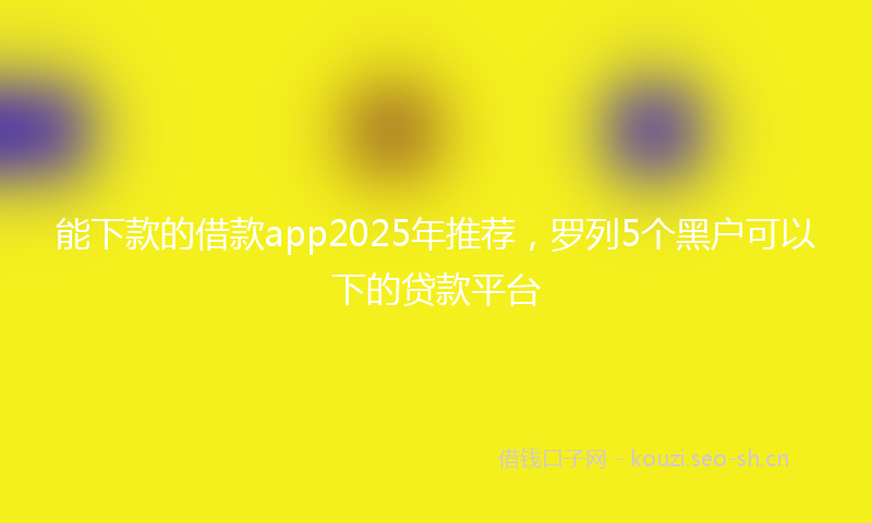 能下款的借款app2025年推荐，罗列5个黑户可以下的贷款平台