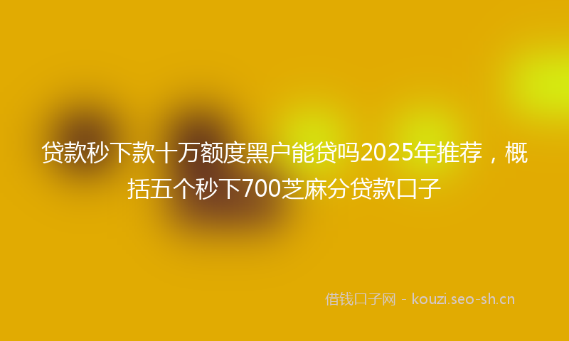 贷款秒下款十万额度黑户能贷吗2025年推荐，概括五个秒下700芝麻分贷款口子