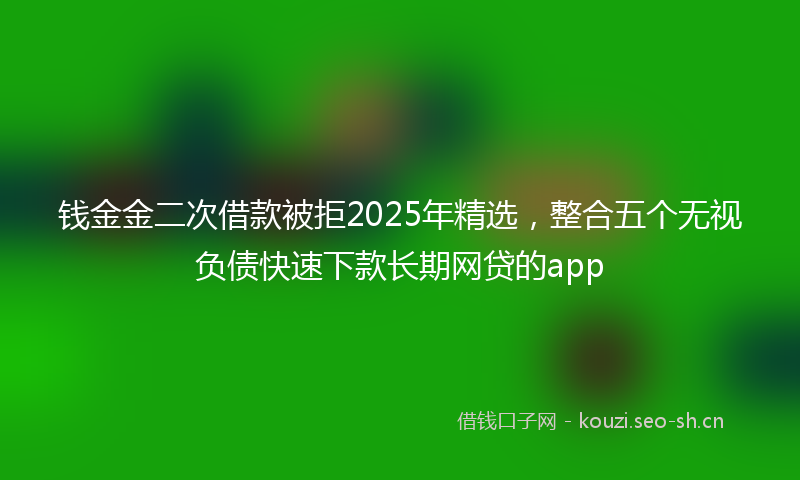 钱金金二次借款被拒2025年精选，整合五个无视负债快速下款长期网贷的app