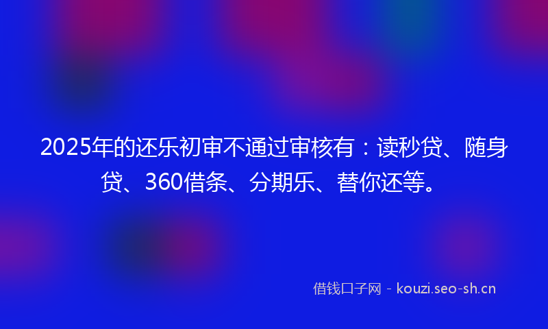 2025年的还乐初审不通过审核有：读秒贷、随身贷、360借条、分期乐、替你还等。