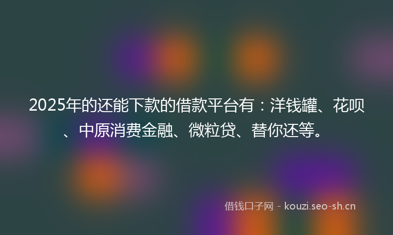 2025年的还能下款的借款平台有：洋钱罐、花呗、中原消费金融、微粒贷、替你还等。