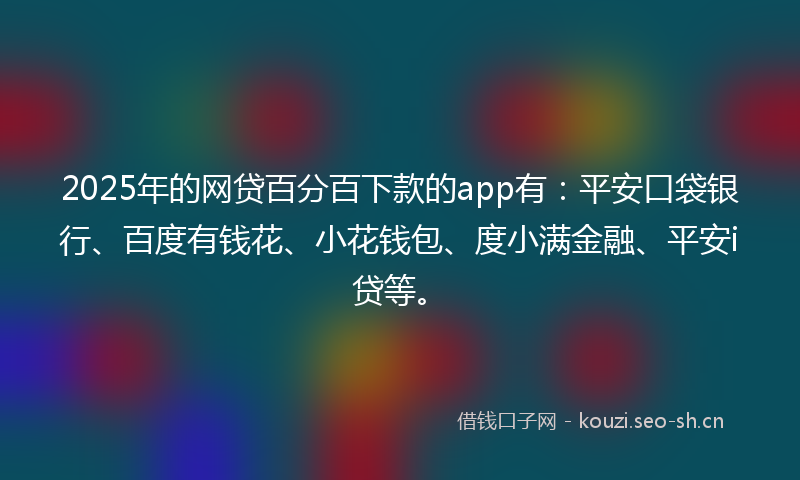 2025年的网贷百分百下款的app有：平安口袋银行、百度有钱花、小花钱包、度小满金融、平安i贷等。