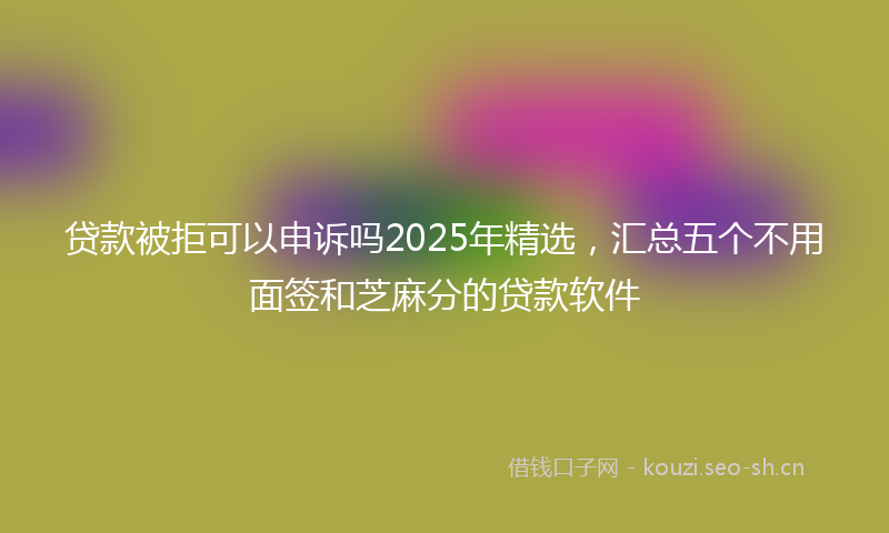 贷款被拒可以申诉吗2025年精选，汇总五个不用面签和芝麻分的贷款软件