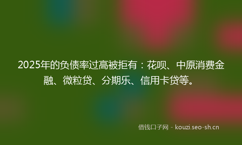 2025年的负债率过高被拒有：花呗、中原消费金融、微粒贷、分期乐、信用卡贷等。