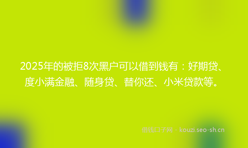2025年的被拒8次黑户可以借到钱有：好期贷、度小满金融、随身贷、替你还、小米贷款等。