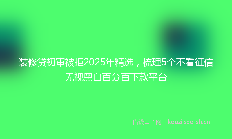 装修贷初审被拒2025年精选，梳理5个不看征信无视黑白百分百下款平台