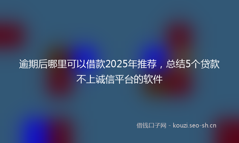 逾期后哪里可以借款2025年推荐，总结5个贷款不上诚信平台的软件