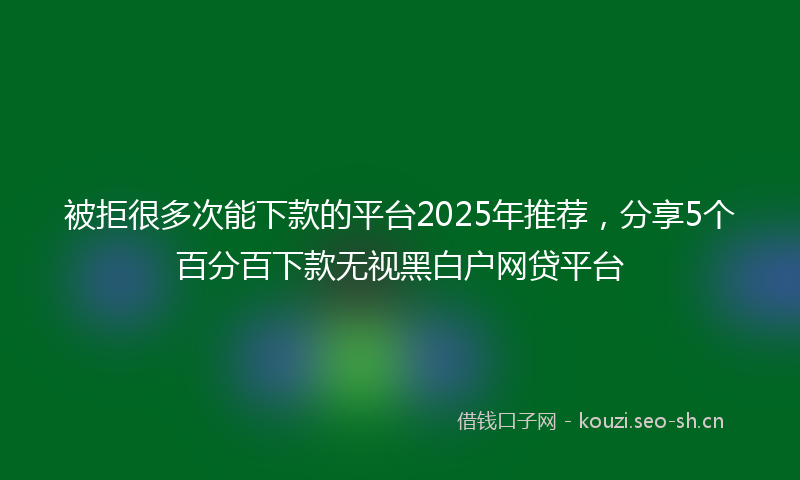 被拒很多次能下款的平台2025年推荐，分享5个百分百下款无视黑白户网贷平台