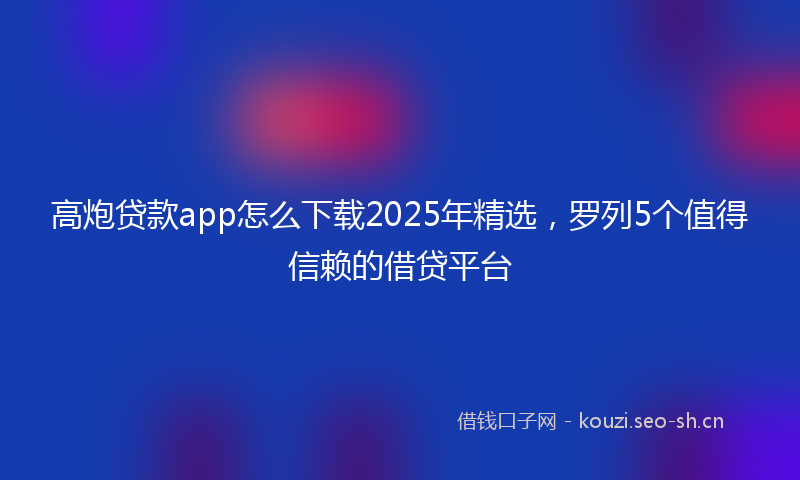 高炮贷款app怎么下载2025年精选，罗列5个值得信赖的借贷平台