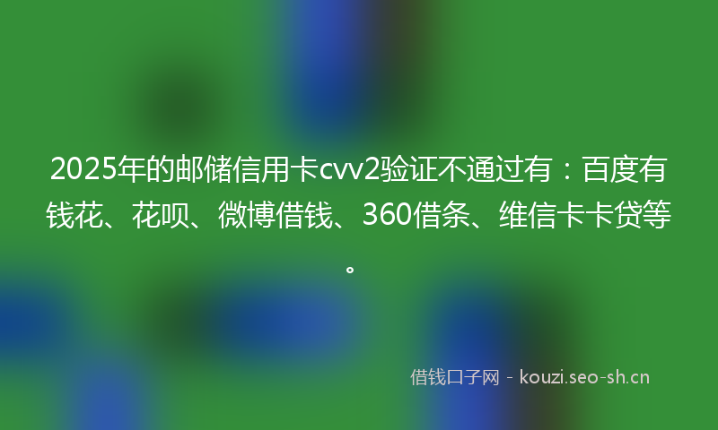 2025年的邮储信用卡cvv2验证不通过有：百度有钱花、花呗、微博借钱、360借条、维信卡卡贷等。
