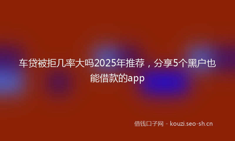 车贷被拒几率大吗2025年推荐，分享5个黑户也能借款的app