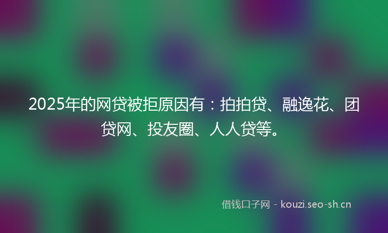 2025年的网贷被拒原因有：拍拍贷、融逸花、团贷网、投友圈、人人贷等。