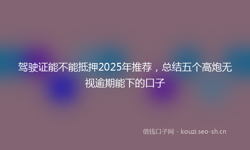 驾驶证能不能抵押2025年推荐，总结五个高炮无视逾期能下的口子
