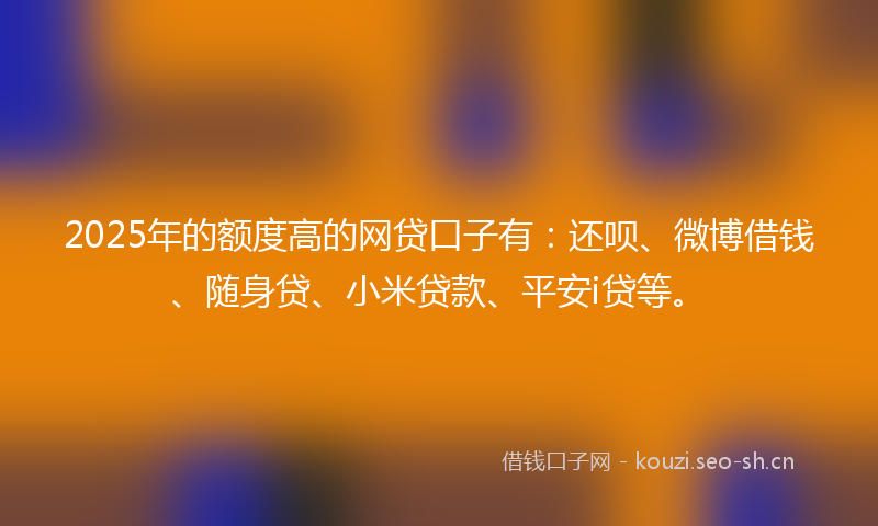 2025年的额度高的网贷口子有：还呗、微博借钱、随身贷、小米贷款、平安i贷等。