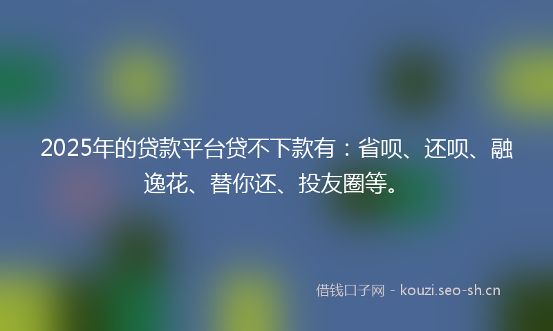 2025年的贷款平台贷不下款有：省呗、还呗、融逸花、替你还、投友圈等。