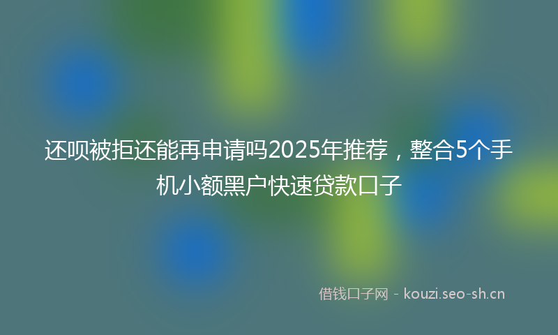 还呗被拒还能再申请吗2025年推荐，整合5个手机小额黑户快速贷款口子