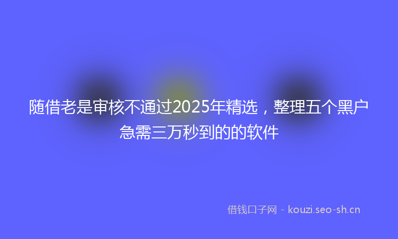 随借老是审核不通过2025年精选，整理五个黑户急需三万秒到的的软件