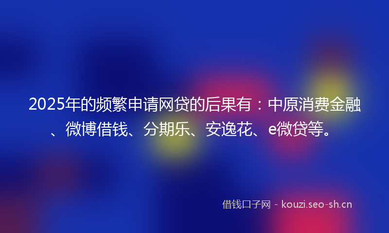 2025年的频繁申请网贷的后果有：中原消费金融、微博借钱、分期乐、安逸花、e微贷等。