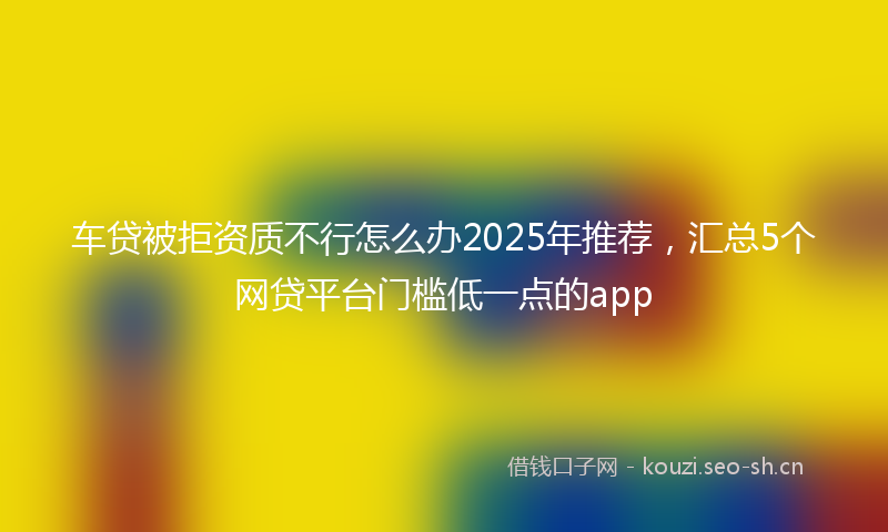 车贷被拒资质不行怎么办2025年推荐，汇总5个网贷平台门槛低一点的app