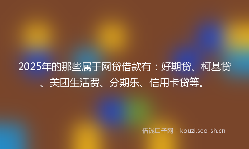 2025年的那些属于网贷借款有：好期贷、柯基贷、美团生活费、分期乐、信用卡贷等。
