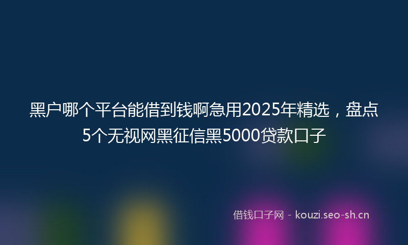 黑户哪个平台能借到钱啊急用2025年精选，盘点5个无视网黑征信黑5000贷款口子