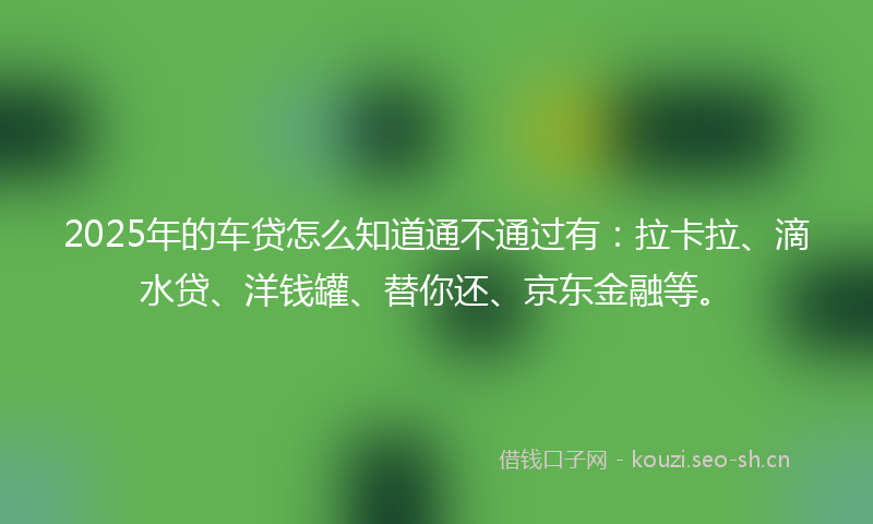 2025年的车贷怎么知道通不通过有：拉卡拉、滴水贷、洋钱罐、替你还、京东金融等。
