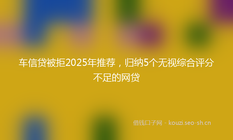 车信贷被拒2025年推荐，归纳5个无视综合评分不足的网贷