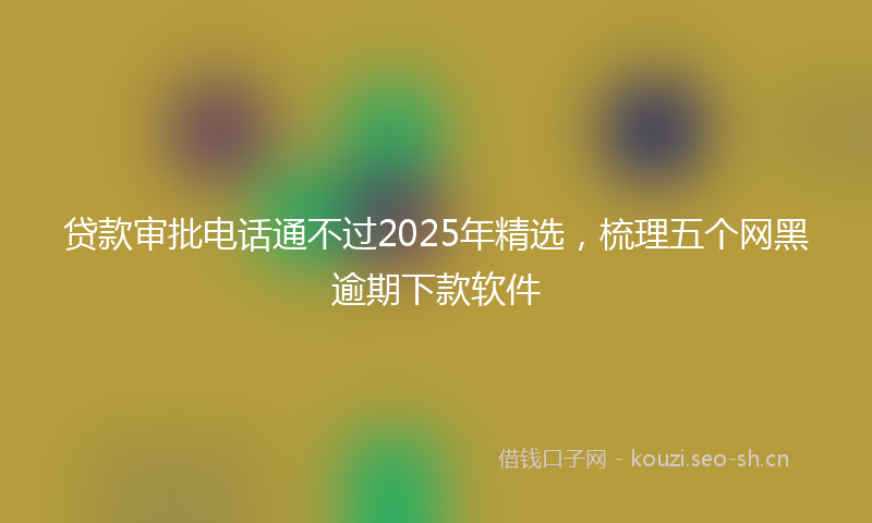 贷款审批电话通不过2025年精选，梳理五个网黑逾期下款软件