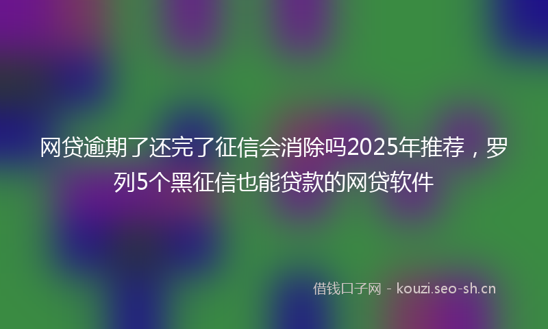 网贷逾期了还完了征信会消除吗2025年推荐，罗列5个黑征信也能贷款的网贷软件