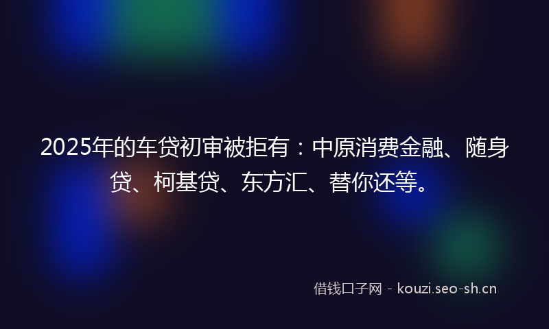 2025年的车贷初审被拒有：中原消费金融、随身贷、柯基贷、东方汇、替你还等。