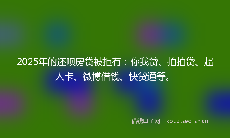 2025年的还呗房贷被拒有：你我贷、拍拍贷、超人卡、微博借钱、快贷通等。