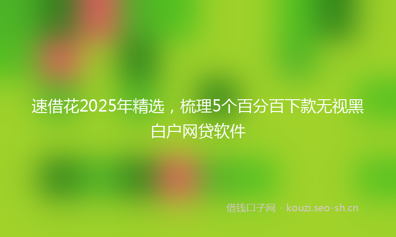 速借花2025年精选，梳理5个百分百下款无视黑白户网贷软件