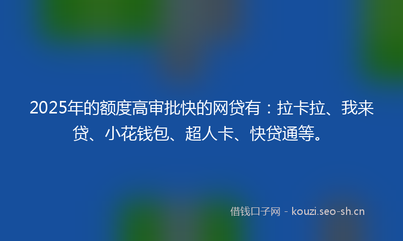 2025年的额度高审批快的网贷有：拉卡拉、我来贷、小花钱包、超人卡、快贷通等。