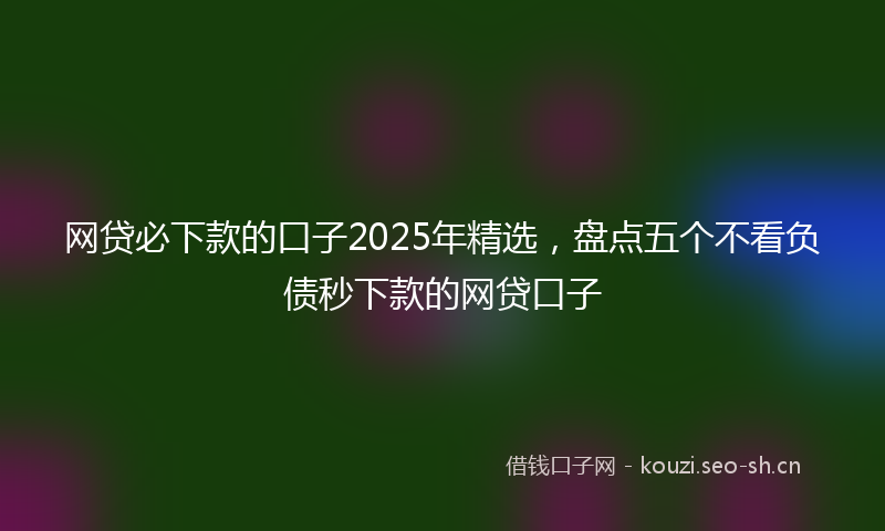 网贷必下款的口子2025年精选，盘点五个不看负债秒下款的网贷口子