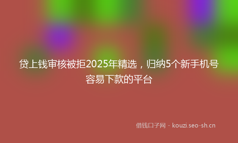 贷上钱审核被拒2025年精选，归纳5个新手机号容易下款的平台