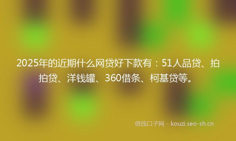 2025年的近期什么网贷好下款有：51人品贷、拍拍贷、洋钱罐、360借条、柯基贷等。