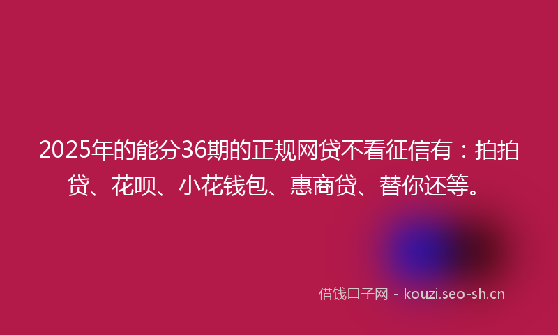 2025年的能分36期的正规网贷不看征信有：拍拍贷、花呗、小花钱包、惠商贷、替你还等。