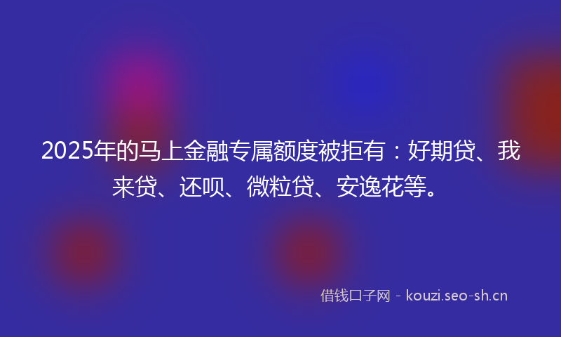 2025年的马上金融专属额度被拒有：好期贷、我来贷、还呗、微粒贷、安逸花等。
