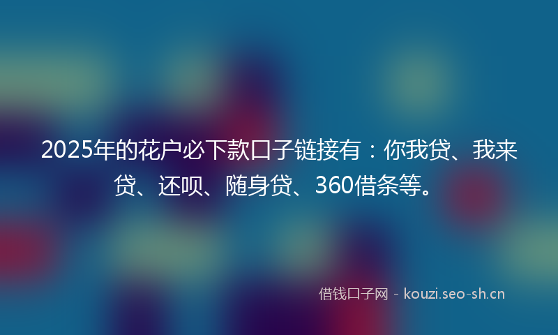 2025年的花户必下款口子链接有：你我贷、我来贷、还呗、随身贷、360借条等。